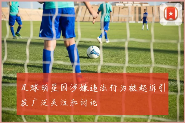 足球明星因涉嫌违法行为被起诉引发广泛关注和讨论