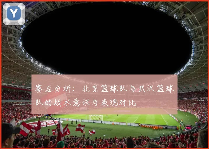 赛后分析：北京篮球队与武汉篮球队的战术意识与表现对比