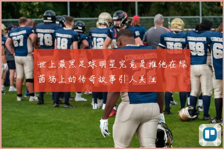 世上最黑足球明星究竟是谁他在绿茵场上的传奇故事引人关注