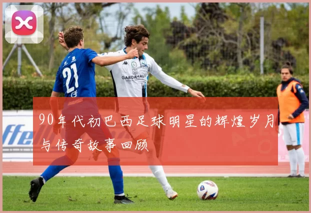 90年代初巴西足球明星的辉煌岁月与传奇故事回顾