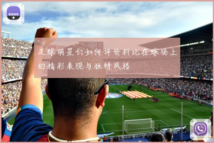 足球明星们如何评价科比在球场上的精彩表现与独特风格