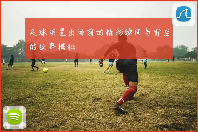 足球明星出海前的精彩瞬间与背后的故事揭秘