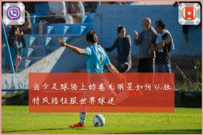当今足球场上的卷毛明星如何以独特风格征服世界球迷