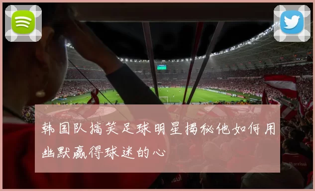 韩国队搞笑足球明星揭秘他如何用幽默赢得球迷的心