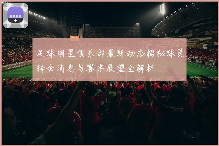 足球明星俱乐部最新动态揭秘球员转会消息与赛季展望全解析