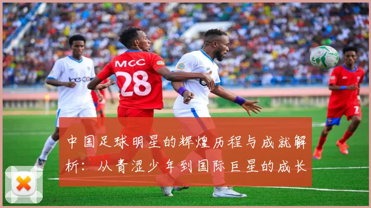 中国足球明星的辉煌历程与成就解析：从青涩少年到国际巨星的成长之路
