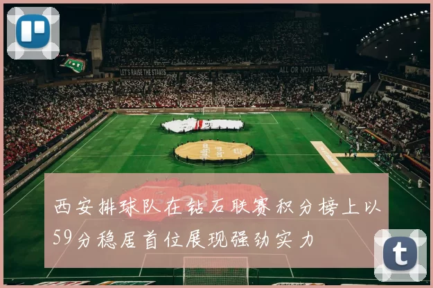 西安排球队在钻石联赛积分榜上以59分稳居首位展现强劲实力