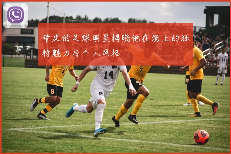 带皮的足球明星揭晓他在场上的独特魅力与个人风格