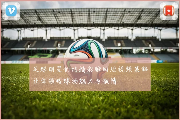 足球明星们的精彩瞬间短视频集锦让你领略球场魅力与激情