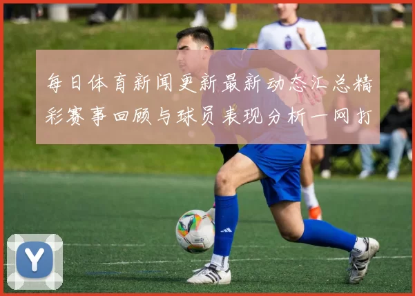 每日体育新闻更新最新动态汇总精彩赛事回顾与球员表现分析一网打尽