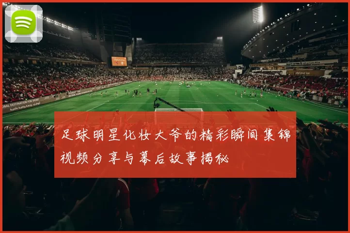 足球明星化妆大爷的精彩瞬间集锦视频分享与幕后故事揭秘