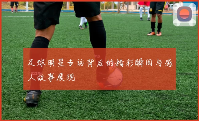 足球明星专访背后的精彩瞬间与感人故事展现