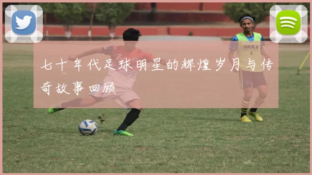 七十年代足球明星的辉煌岁月与传奇故事回顾