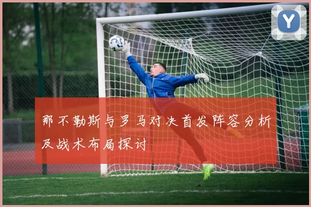 那不勒斯与罗马对决首发阵容分析及战术布局探讨