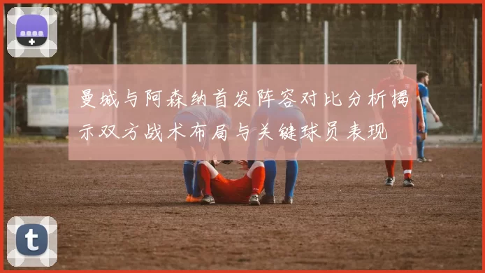 曼城与阿森纳首发阵容对比分析揭示双方战术布局与关键球员表现