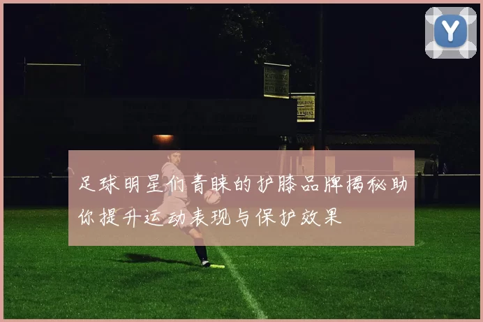 足球明星们青睐的护膝品牌揭秘助你提升运动表现与保护效果
