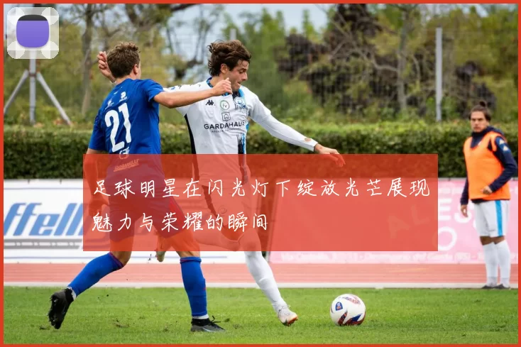 足球明星在闪光灯下绽放光芒展现魅力与荣耀的瞬间