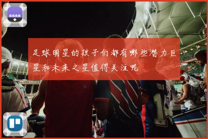 足球明星的孩子们都有哪些潜力巨星和未来之星值得关注呢