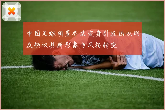 中国足球明星乔装变身引发热议网友热议其新形象与风格转变