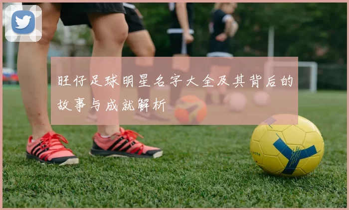 旺仔足球明星名字大全及其背后的故事与成就解析
