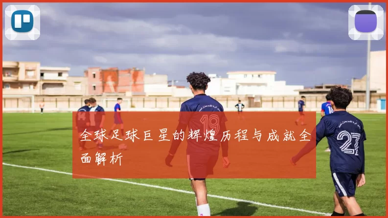 全球足球巨星的辉煌历程与成就全面解析