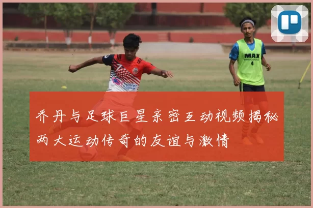 乔丹与足球巨星亲密互动视频揭秘两大运动传奇的友谊与激情