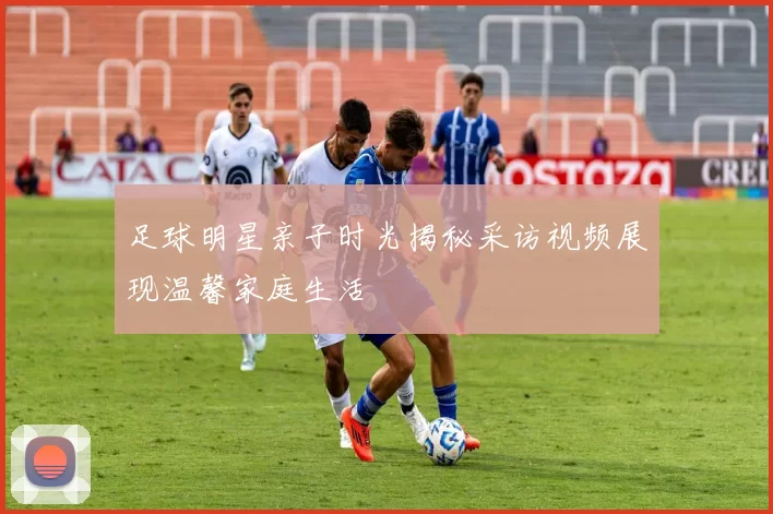 足球明星亲子时光揭秘采访视频展现温馨家庭生活