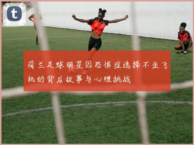 荷兰足球明星因恐惧症选择不坐飞机的背后故事与心理挑战