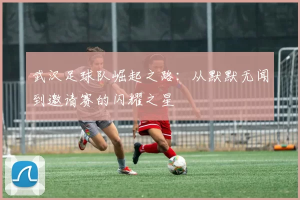 武汉足球队崛起之路：从默默无闻到邀请赛的闪耀之星