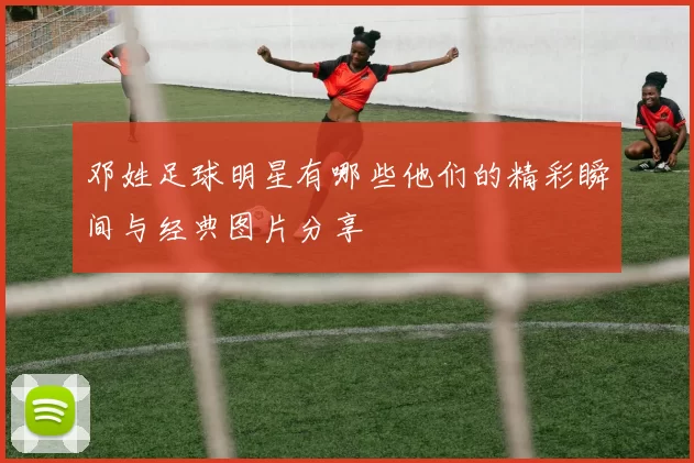 邓姓足球明星有哪些他们的精彩瞬间与经典图片分享