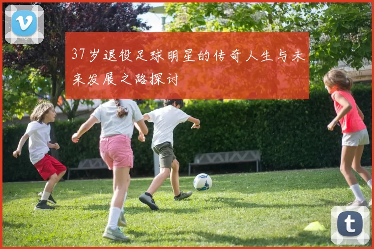 37岁退役足球明星的传奇人生与未来发展之路探讨