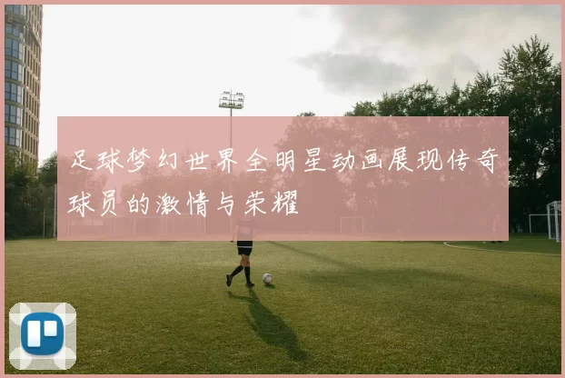 足球梦幻世界全明星动画展现传奇球员的激情与荣耀