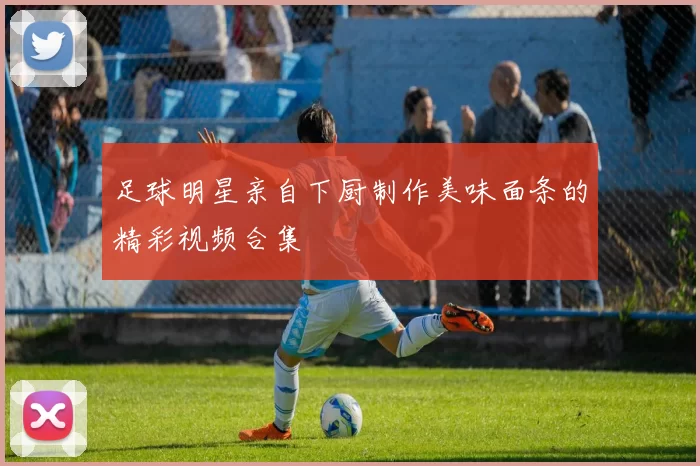 足球明星亲自下厨制作美味面条的精彩视频合集