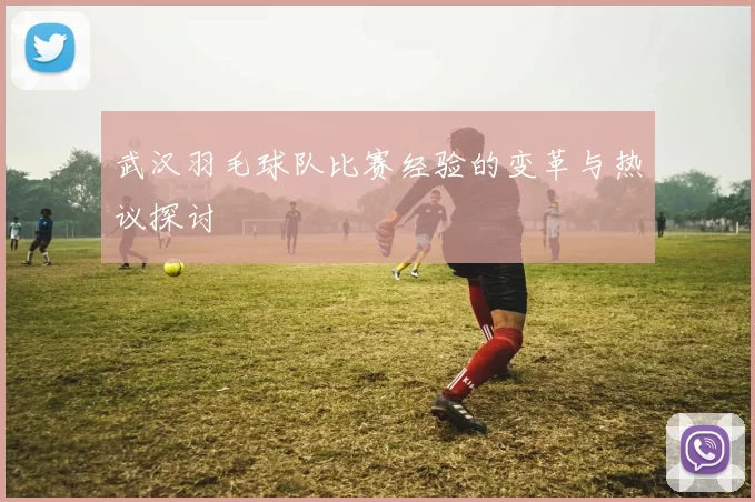 武汉羽毛球队比赛经验的变革与热议探讨