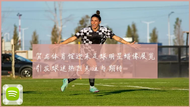 贺龙体育馆迎来足球明星蜡像展览引发球迷热烈关注与期待