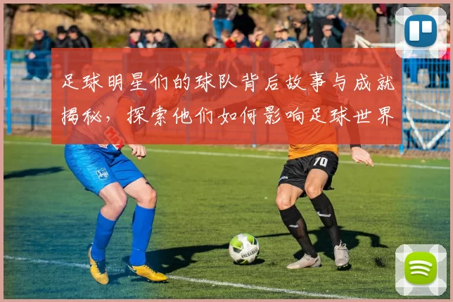 足球明星们的球队背后故事与成就揭秘，探索他们如何影响足球世界的格局