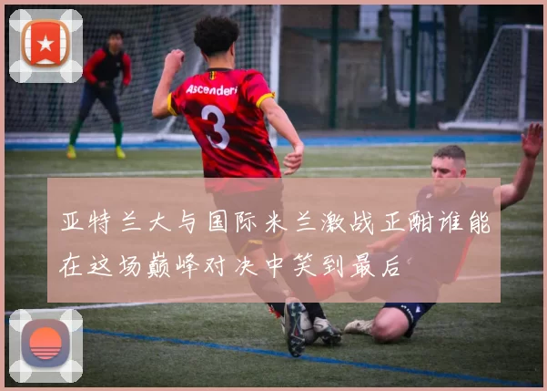 亚特兰大与国际米兰激战正酣谁能在这场巅峰对决中笑到最后