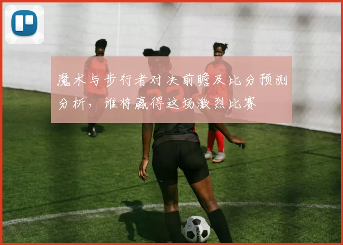 魔术与步行者对决前瞻及比分预测分析，谁将赢得这场激烈比赛