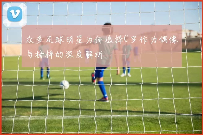众多足球明星为何选择C罗作为偶像与榜样的深度解析