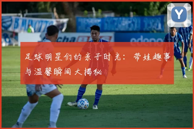 足球明星们的亲子时光：带娃趣事与温馨瞬间大揭秘
