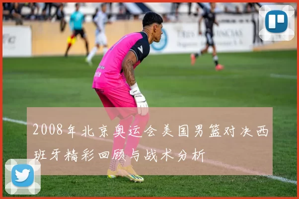 2008年北京奥运会美国男篮对决西班牙精彩回顾与战术分析