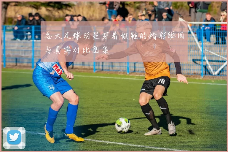 各大足球明星穿着假鞋的精彩瞬间与真实对比图集