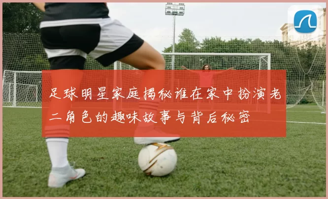 足球明星家庭揭秘谁在家中扮演老二角色的趣味故事与背后秘密