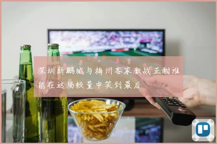 深圳新鹏城与梅州客家激战正酣谁能在这场较量中笑到最后