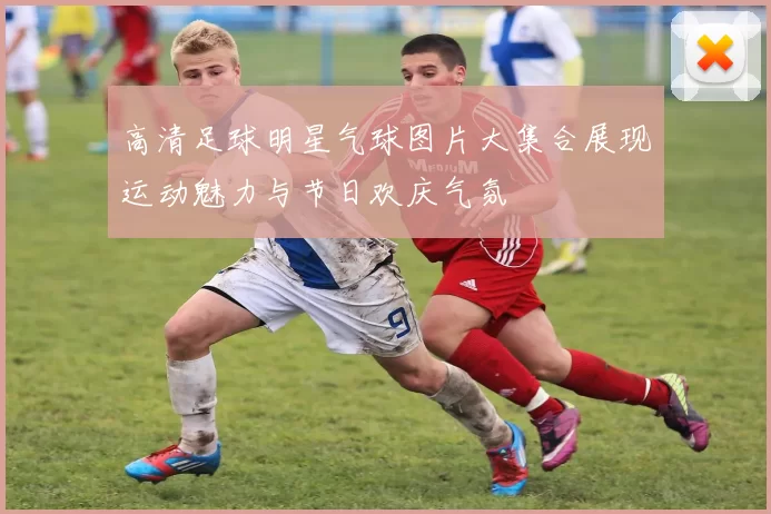 高清足球明星气球图片大集合展现运动魅力与节日欢庆气氛