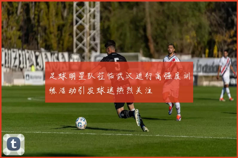 足球明星队莅临武汉进行高强度训练活动引发球迷热烈关注