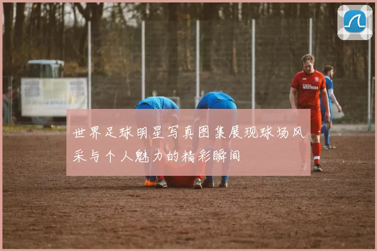 世界足球明星写真图集展现球场风采与个人魅力的精彩瞬间
