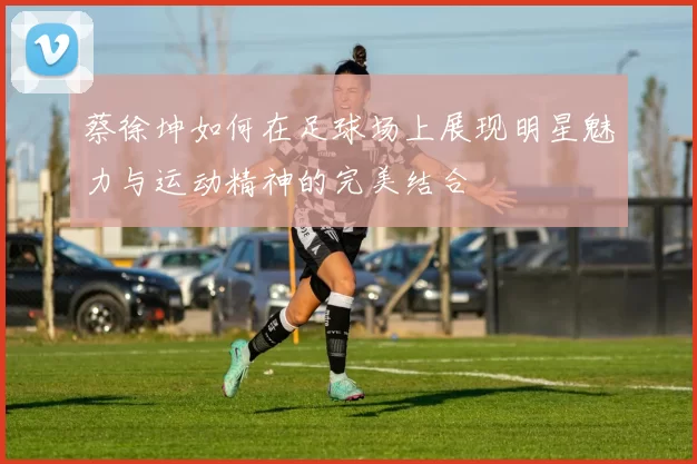 蔡徐坤如何在足球场上展现明星魅力与运动精神的完美结合