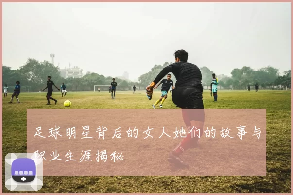 足球明星背后的女人她们的故事与职业生涯揭秘