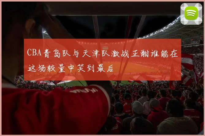 CBA青岛队与天津队激战正酣谁能在这场较量中笑到最后
